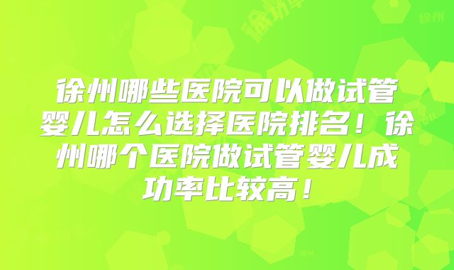 徐州哪些医院可以做试管婴儿怎么选择医院排名!徐州哪个医院做试管婴儿成功率比较高!