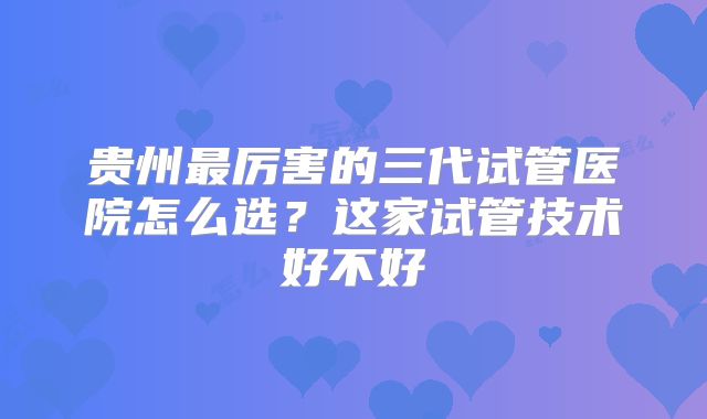 贵州最厉害的三代试管医院怎么选？这家试管技术好不好