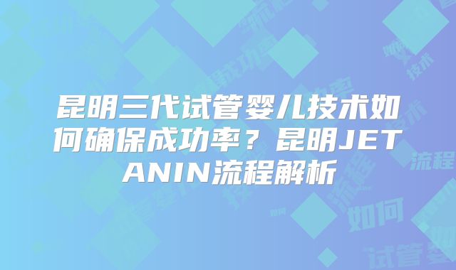 昆明三代试管婴儿技术如何确保成功率？昆明JETANIN流程解析