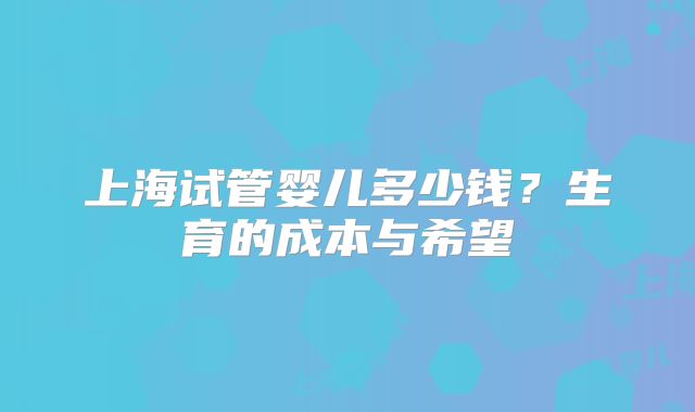 上海试管婴儿多少钱?生育的成本与希望