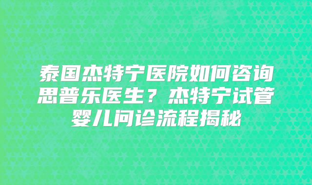 泰国杰特宁医院如何咨询思普乐医生？杰特宁试管婴儿问诊流程揭秘