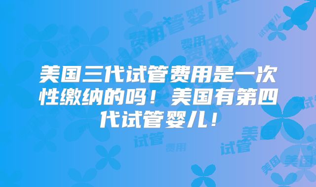 美国三代试管费用是一次性缴纳的吗！美国有第四代试管婴儿！