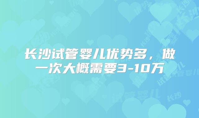 长沙试管婴儿优势多，做一次大概需要3-10万
