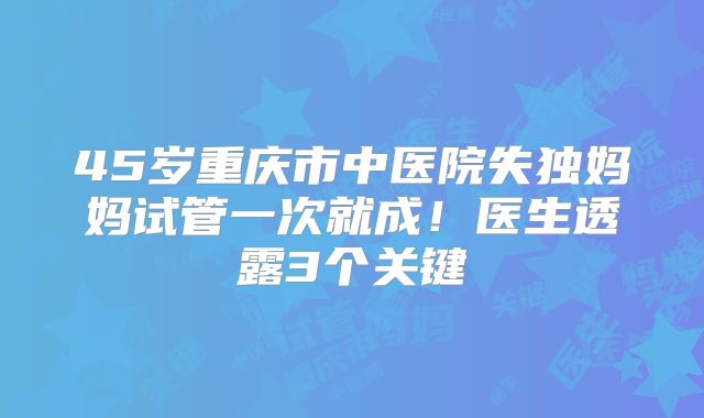 45岁重庆市中医院失独妈妈试管一次就成！医生透露3个关键