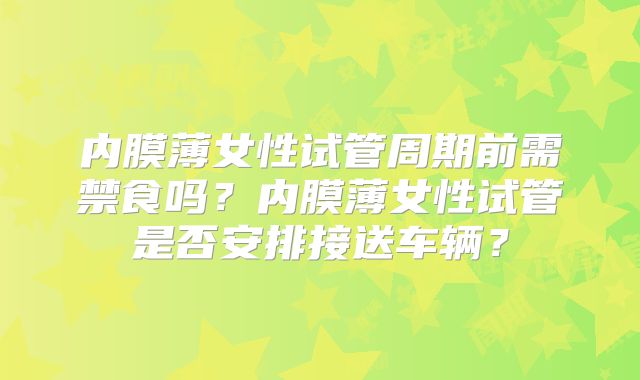 内膜薄女性试管周期前需禁食吗？内膜薄女性试管是否安排接送车辆？
