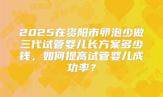 2025在资阳市卵泡少做三代试管婴儿长方案多少钱，如何提高试管婴儿成功率？
