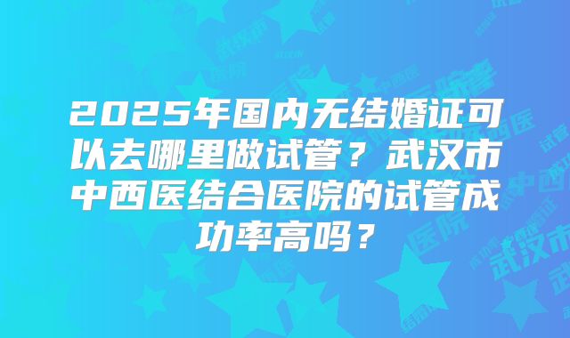 2025年国内无结婚证可以去哪里做试管?武汉市中西医结合医院的试管成功率高吗?