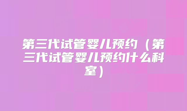 第三代试管婴儿预约（第三代试管婴儿预约什么科室）