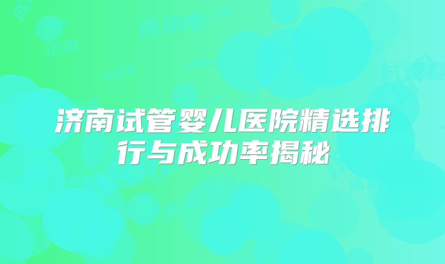 济南试管婴儿医院精选排行与成功率揭秘