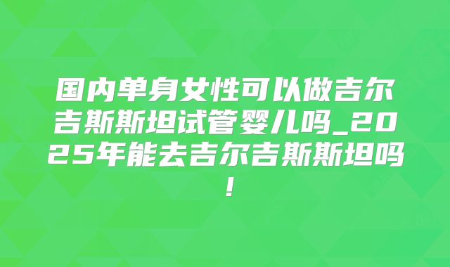 国内单身女性可以做吉尔吉斯斯坦试管婴儿吗_2025年能去吉尔吉斯斯坦吗！