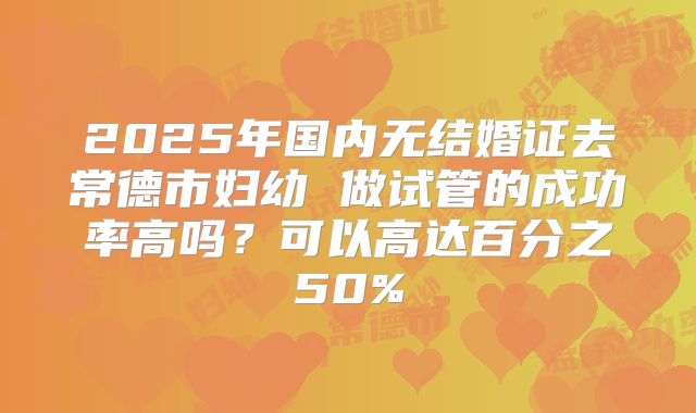 2025年国内无结婚证去常德市妇幼 做试管的成功率高吗？可以高达百分之50%