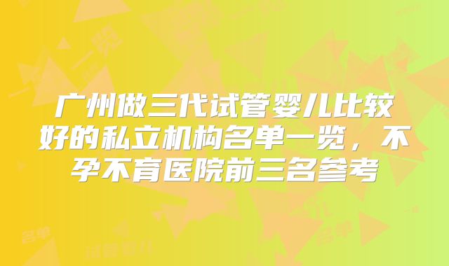 广州做三代试管婴儿比较好的私立机构名单一览，不孕不育医院前三名参考
