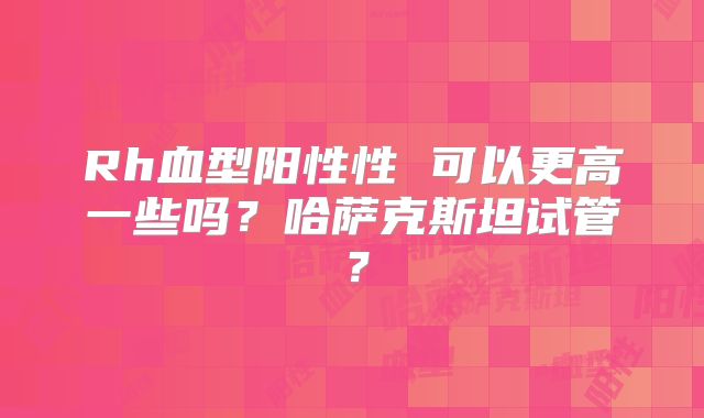 Rh血型阳性性 可以更高一些吗？哈萨克斯坦试管？