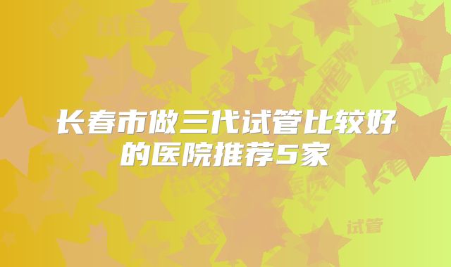 长春市做三代试管比较好的医院推荐5家