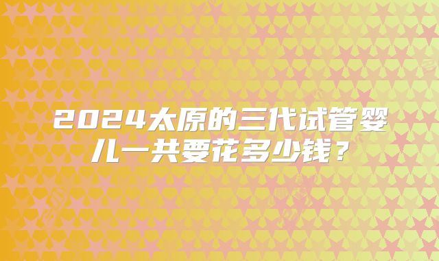 2024太原的三代试管婴儿一共要花多少钱?