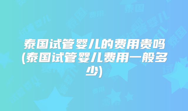 泰国试管婴儿的费用贵吗(泰国试管婴儿费用一般多少)