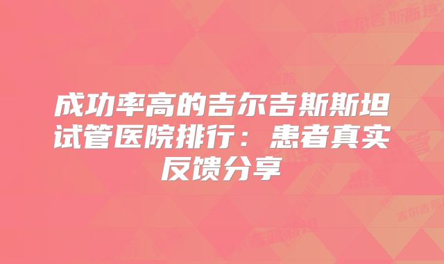 成功率高的吉尔吉斯斯坦试管医院排行:患者真实反馈分享
