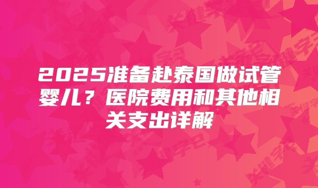2025准备赴泰国做试管婴儿?医院费用和其他相关支出详解