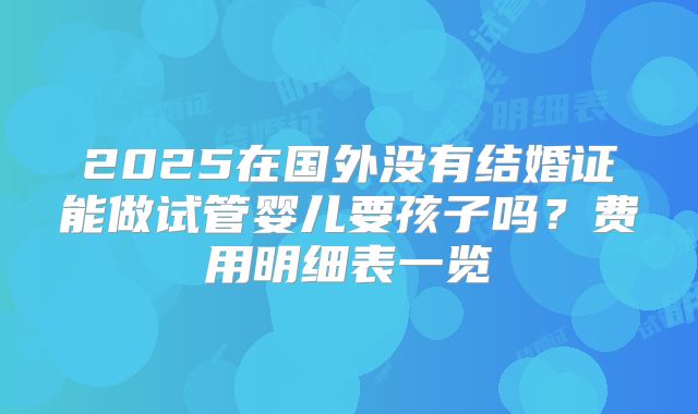 2025在国外没有结婚证能做试管婴儿要孩子吗？费用明细表一览