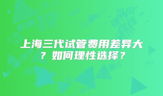 上海三代试管费用差异大？如何理性选择？