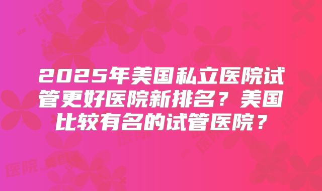 2025年美国私立医院试管更好医院新排名？美国比较有名的试管医院？