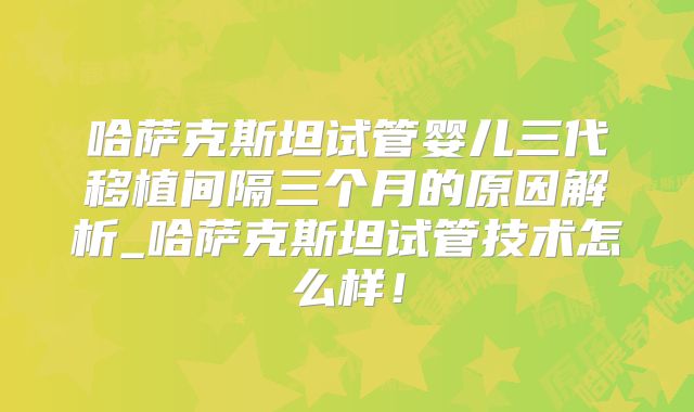 哈萨克斯坦试管婴儿三代移植间隔三个月的原因解析_哈萨克斯坦试管技术怎么样！