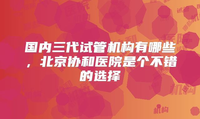 国内三代试管机构有哪些，北京协和医院是个不错的选择