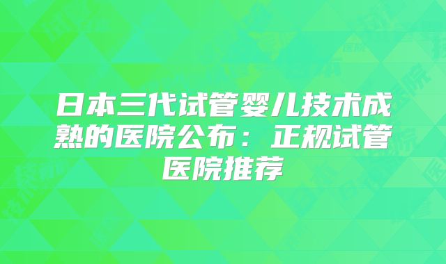 日本三代试管婴儿技术成熟的医院公布：正规试管医院推荐