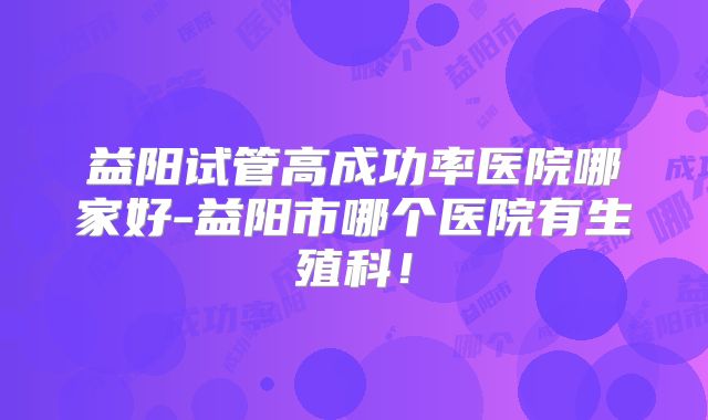 益阳试管高成功率医院哪家好-益阳市哪个医院有生殖科!