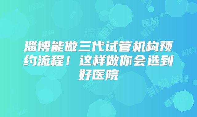 淄博能做三代试管机构预约流程！这样做你会选到好医院