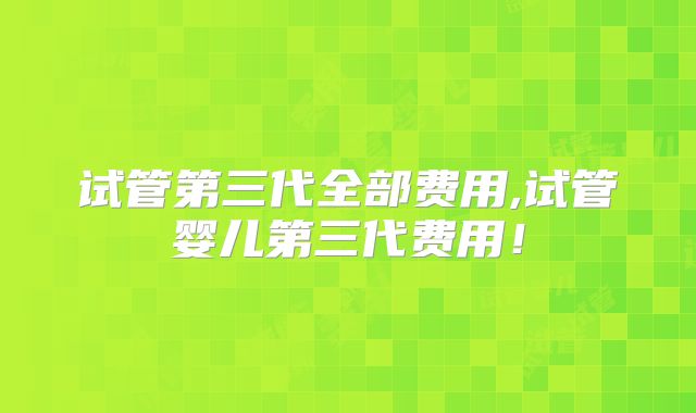 试管第三代全部费用,试管婴儿第三代费用！