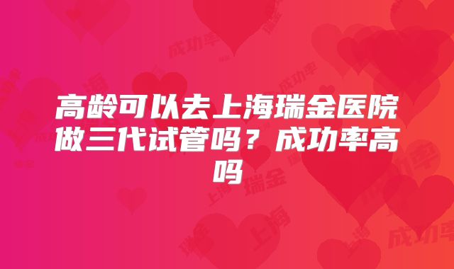 高龄可以去上海瑞金医院做三代试管吗？成功率高吗