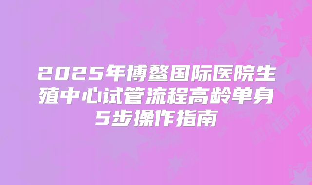 2025年博鳌国际医院生殖中心试管流程高龄单身5步操作指南