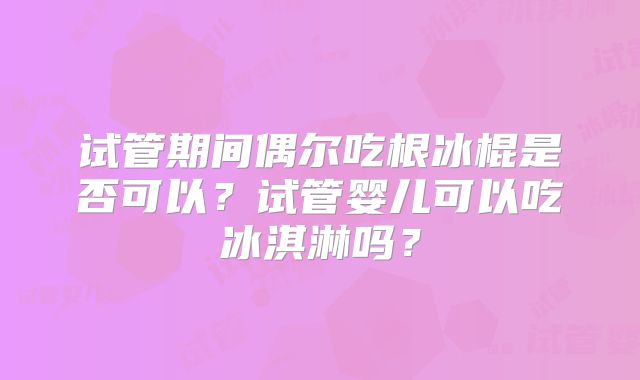 试管期间偶尔吃根冰棍是否可以?试管婴儿可以吃冰淇淋吗?