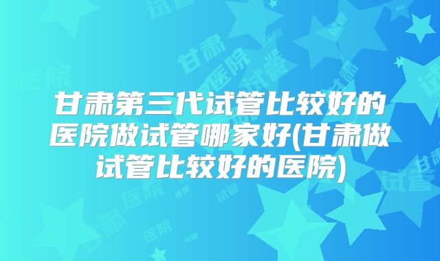 甘肃第三代试管比较好的医院做试管哪家好(甘肃做试管比较好的医院)