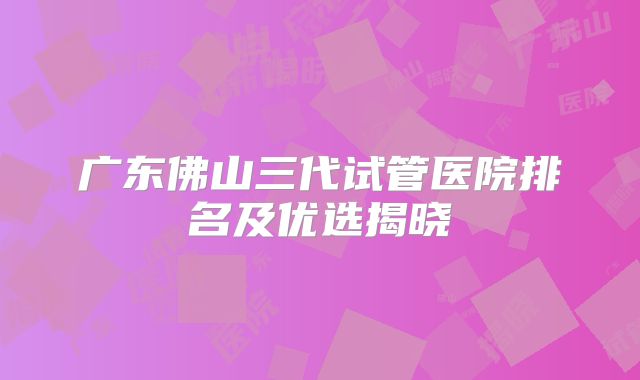 广东佛山三代试管医院排名及优选揭晓