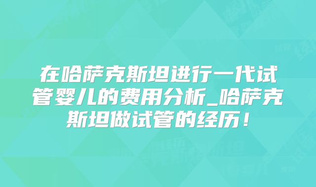 在哈萨克斯坦进行一代试管婴儿的费用分析_哈萨克斯坦做试管的经历！