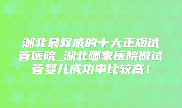 湖北最权威的十大正规试管医院_湖北哪家医院做试管婴儿成功率比较高！