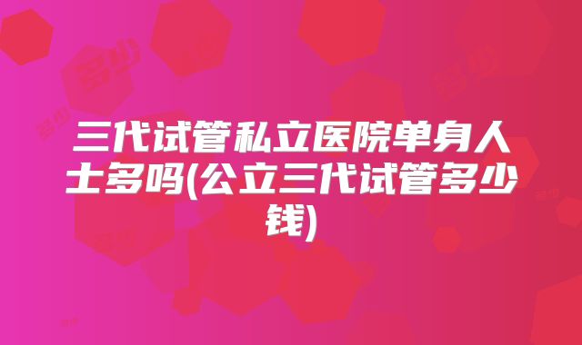 三代试管私立医院单身人士多吗(公立三代试管多少钱)