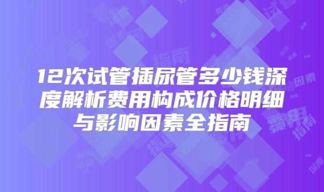 12次试管插尿管多少钱深度解析费用构成价格明细与影响因素全指南