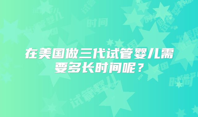 在美国做三代试管婴儿需要多长时间呢？