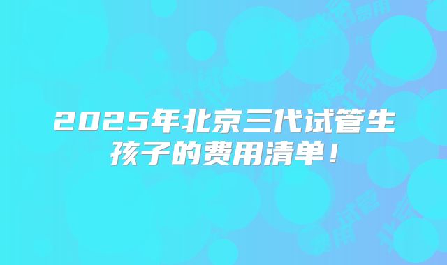 2025年北京三代试管生孩子的费用清单！
