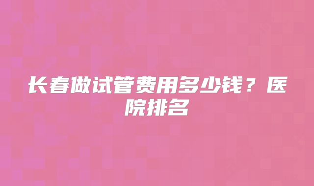 长春做试管费用多少钱？医院排名