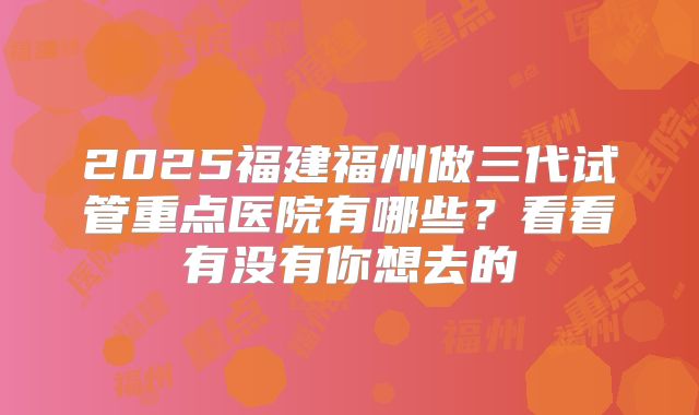 2025福建福州做三代试管重点医院有哪些?看看有没有你想去的
