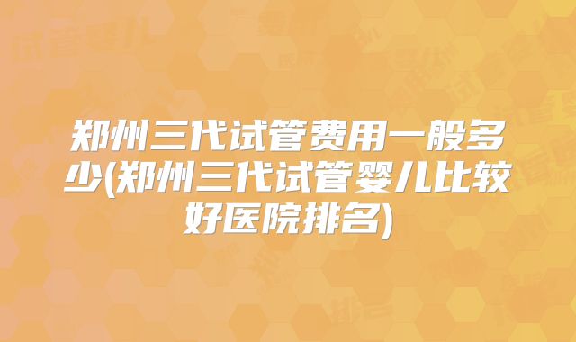 郑州三代试管费用一般多少(郑州三代试管婴儿比较好医院排名)
