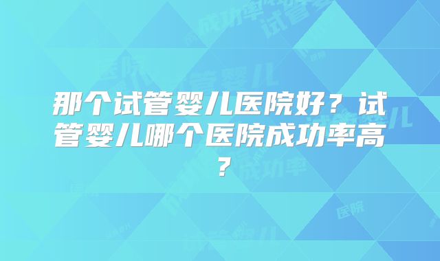 那个试管婴儿医院好？试管婴儿哪个医院成功率高？