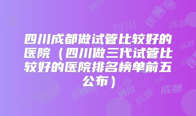 四川成都做试管比较好的医院（四川做三代试管比较好的医院排名榜单前五公布）