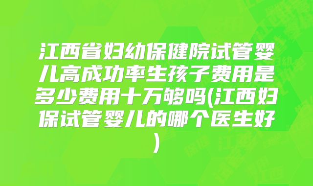 江西省妇幼保健院试管婴儿高成功率生孩子费用是多少费用十万够吗(江西妇保试管婴儿的哪个医生好)