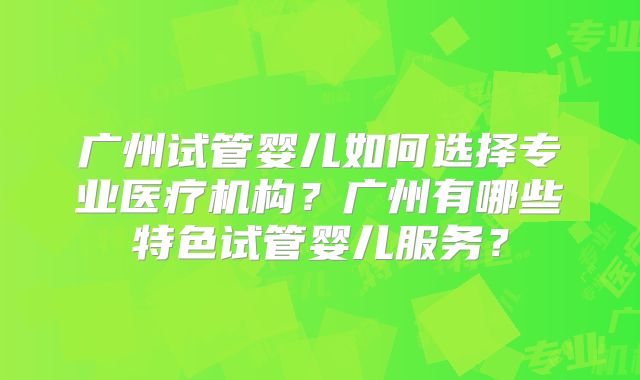 广州试管婴儿如何选择专业医疗机构？广州有哪些特色试管婴儿服务？
