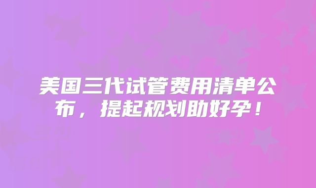 美国三代试管费用清单公布,提起规划助好孕!